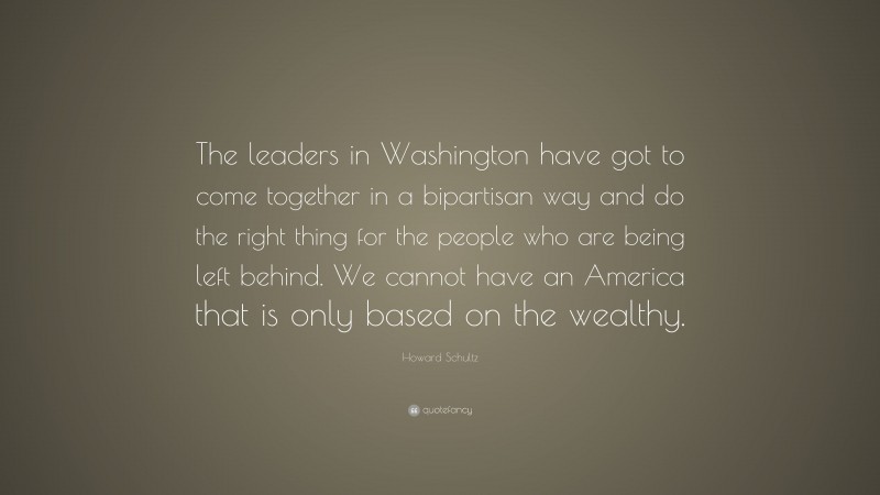 Howard Schultz Quote: “The leaders in Washington have got to come together in a bipartisan way and do the right thing for the people who are being left behind. We cannot have an America that is only based on the wealthy.”