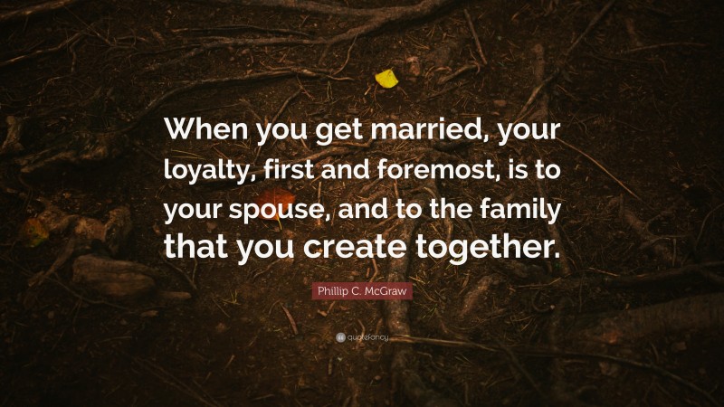 Phillip C. McGraw Quote: “When you get married, your loyalty, first and foremost, is to your spouse, and to the family that you create together.”