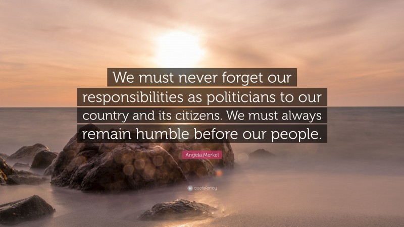 Angela Merkel Quote: “We must never forget our responsibilities as politicians to our country and its citizens. We must always remain humble before our people.”