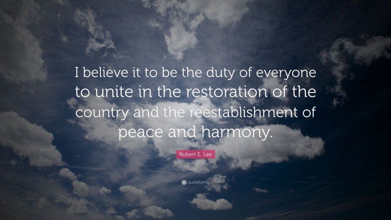 Robert E. Lee Quote: “I believe it to be the duty of everyone to unite in the restoration of the country and the reestablishment of peace and harmony.”