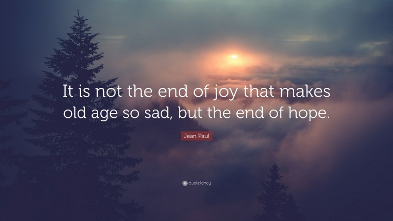 Jean Paul Quote: “It is not the end of joy that makes old age so sad, but the end of hope.”