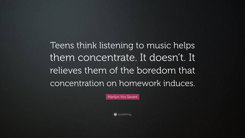 Marilyn Vos Savant Quote: “Teens think listening to music helps them concentrate. It doesn’t. It relieves them of the boredom that concentration on homework induces.”