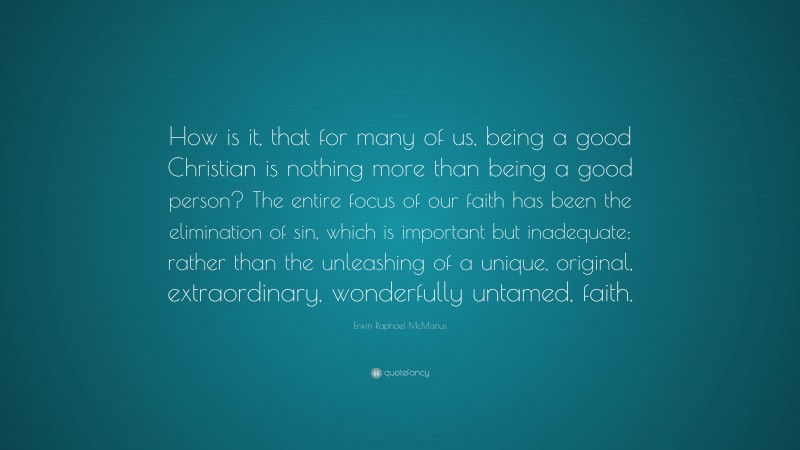 Erwin Raphael McManus Quote: “How is it, that for many of us, being a good Christian is nothing more than being a good person? The entire focus of our faith has been the elimination of sin, which is important but inadequate; rather than the unleashing of a unique, original, extraordinary, wonderfully untamed, faith.”