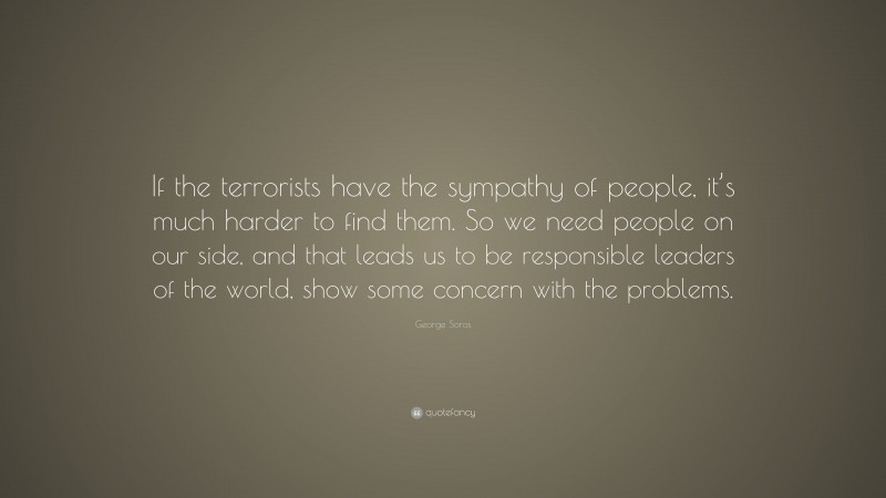 George Soros Quote: “If the terrorists have the sympathy of people, it’s much harder to find them. So we need people on our side, and that leads us to be responsible leaders of the world, show some concern with the problems.”