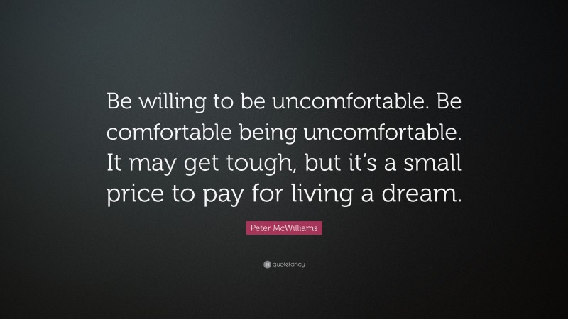 Peter McWilliams Quote: “Be willing to be uncomfortable. Be comfortable being uncomfortable. It may get tough, but it’s a small price to pay for living a dream.”