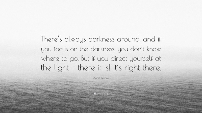 Annie Lennox Quote: “There’s always darkness around, and if you focus on the darkness, you don’t know where to go. But if you direct yourself at the light – there it is! It’s right there.”