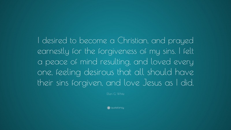 Ellen G. White Quote: “I desired to become a Christian, and prayed earnestly for the forgiveness of my sins. I felt a peace of mind resulting, and loved every one, feeling desirous that all should have their sins forgiven, and love Jesus as I did.”