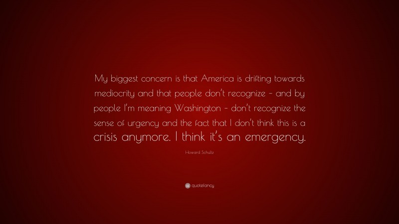 Howard Schultz Quote: “My biggest concern is that America is drifting towards mediocrity and that people don’t recognize – and by people I’m meaning Washington – don’t recognize the sense of urgency and the fact that I don’t think this is a crisis anymore. I think it’s an emergency.”
