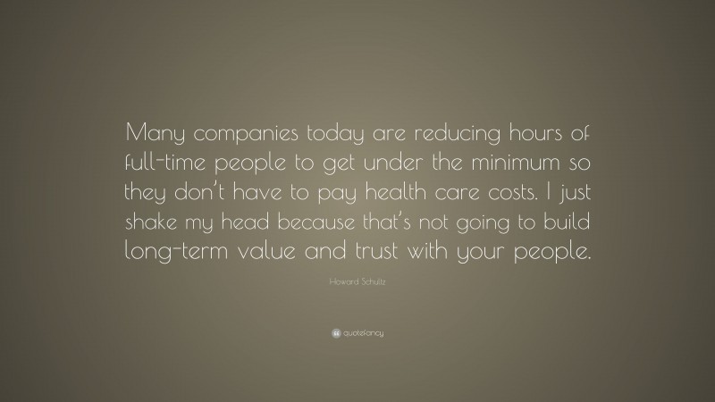 Howard Schultz Quote: “Many companies today are reducing hours of full-time people to get under the minimum so they don’t have to pay health care costs. I just shake my head because that’s not going to build long-term value and trust with your people.”