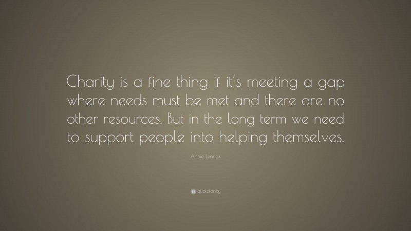 Annie Lennox Quote: “Charity is a fine thing if it’s meeting a gap where needs must be met and there are no other resources. But in the long term we need to support people into helping themselves.”
