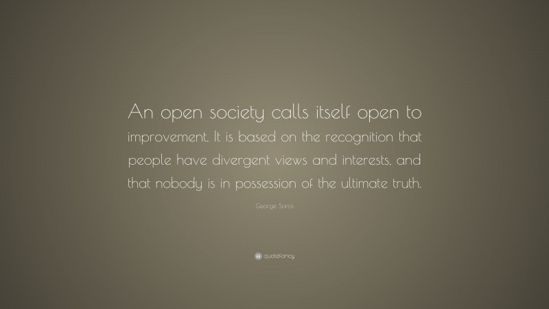 George Soros Quote: “An open society calls itself open to improvement. It is based on the recognition that people have divergent views and interests, and that nobody is in possession of the ultimate truth.”