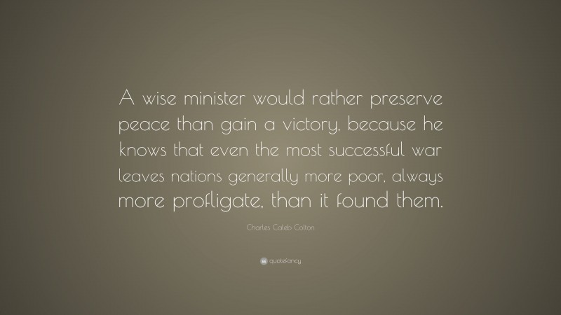Charles Caleb Colton Quote: “A wise minister would rather preserve peace than gain a victory, because he knows that even the most successful war leaves nations generally more poor, always more profligate, than it found them.”