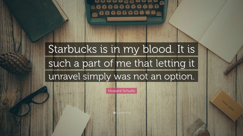 Howard Schultz Quote: “Starbucks is in my blood. It is such a part of me that letting it unravel simply was not an option.”