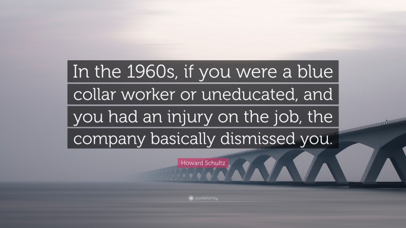 Howard Schultz Quote: “In the 1960s, if you were a blue collar worker or uneducated, and you had an injury on the job, the company basically dismissed you.”