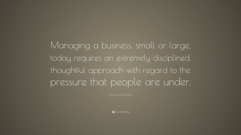 Howard Schultz Quote: “Managing a business, small or large, today requires an extremely disciplined, thoughtful approach with regard to the pressure that people are under.”