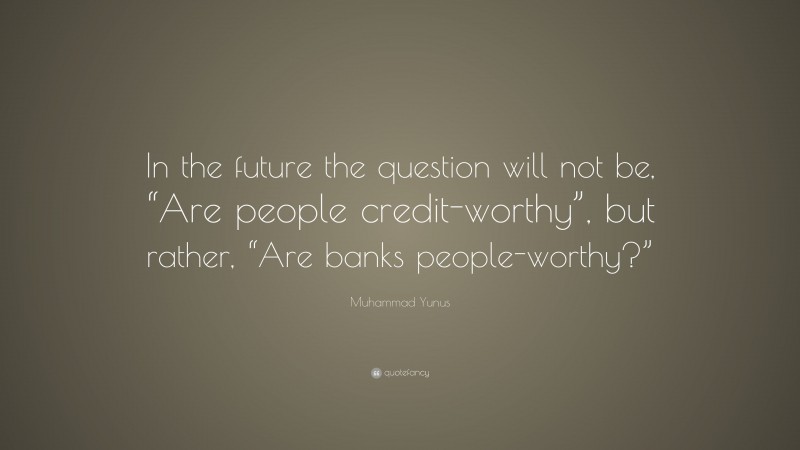 Muhammad Yunus Quote: “In the future the question will not be, “Are people credit-worthy”, but rather, “Are banks people-worthy?””