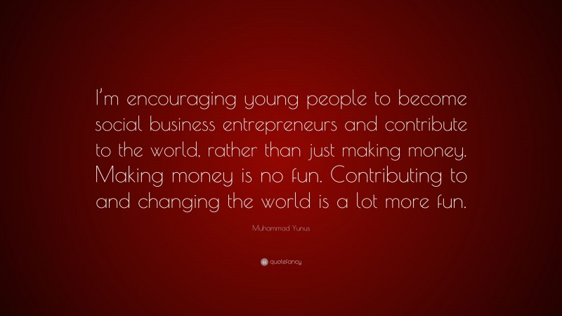 Muhammad Yunus Quote: “I’m encouraging young people to become social business entrepreneurs and contribute to the world, rather than just making money. Making money is no fun. Contributing to and changing the world is a lot more fun.”