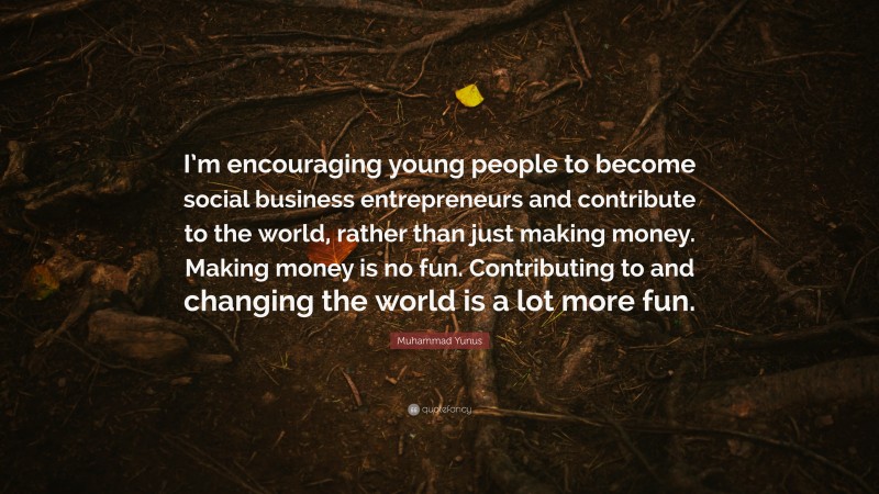 Muhammad Yunus Quote: “I’m encouraging young people to become social business entrepreneurs and contribute to the world, rather than just making money. Making money is no fun. Contributing to and changing the world is a lot more fun.”