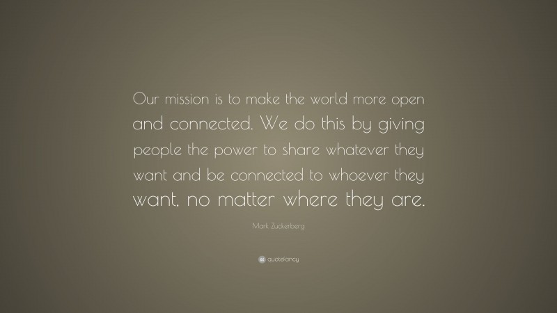 Mark Zuckerberg Quote: “Our mission is to make the world more open and connected. We do this by giving people the power to share whatever they want and be connected to whoever they want, no matter where they are.”