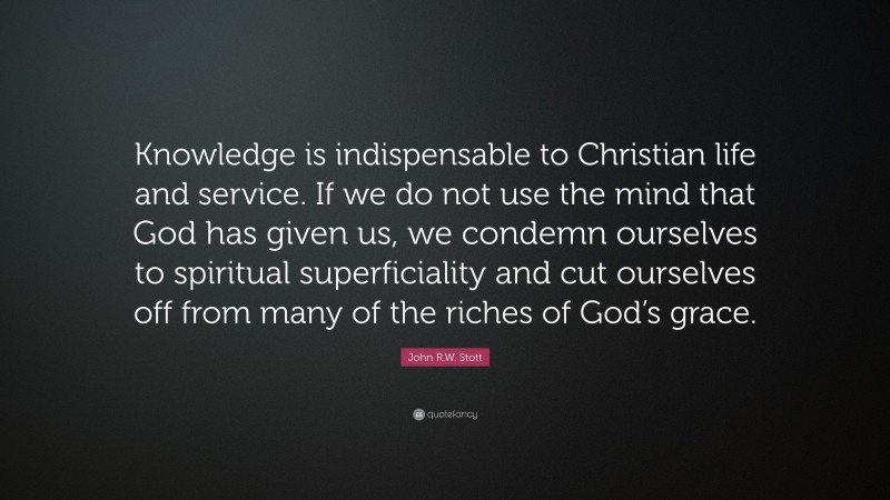 John R.W. Stott Quote: “Knowledge is indispensable to Christian life and service. If we do not use the mind that God has given us, we condemn ourselves to spiritual superficiality and cut ourselves off from many of the riches of God’s grace.”