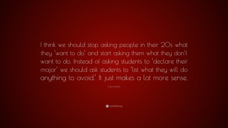 Amy Poehler Quote: “I think we should stop asking people in their 20s what they ‘want to do’ and start asking them what they don’t want to do. Instead of asking students to ‘declare their major’ we should ask students to ‘list what they will do anything to avoid.’ It just makes a lot more sense.”