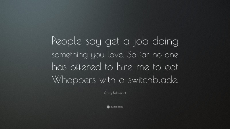 Greg Behrendt Quote: “People say get a job doing something you love. So far no one has offered to hire me to eat Whoppers with a switchblade.”