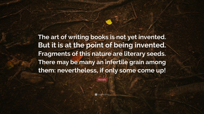 Novalis Quote: “The art of writing books is not yet invented. But it is at the point of being invented. Fragments of this nature are literary seeds. There may be many an infertile grain among them: nevertheless, if only some come up!”