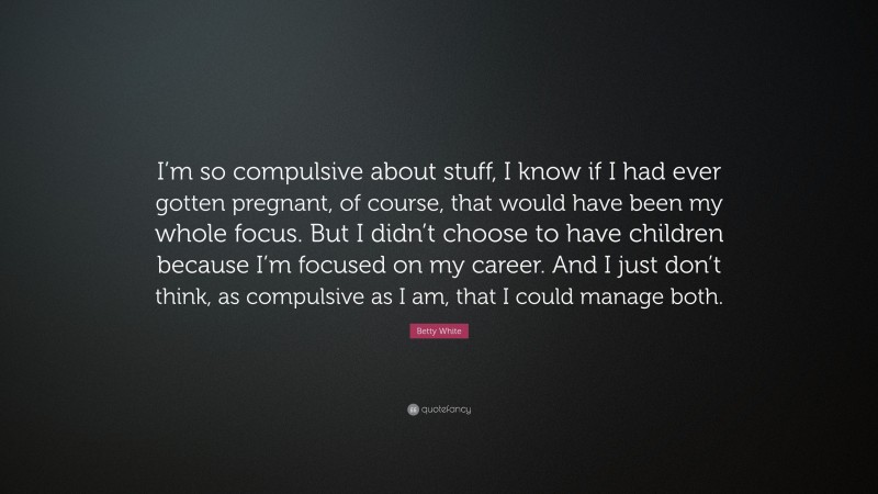 Betty White Quote: “I’m so compulsive about stuff, I know if I had ever gotten pregnant, of course, that would have been my whole focus. But I didn’t choose to have children because I’m focused on my career. And I just don’t think, as compulsive as I am, that I could manage both.”