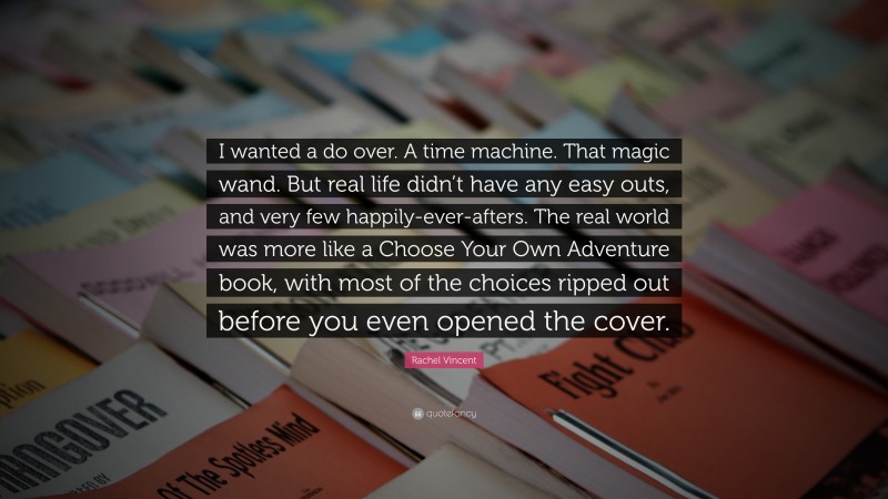 Rachel Vincent Quote: “I wanted a do over. A time machine. That magic wand. But real life didn’t have any easy outs, and very few happily-ever-afters. The real world was more like a Choose Your Own Adventure book, with most of the choices ripped out before you even opened the cover.”