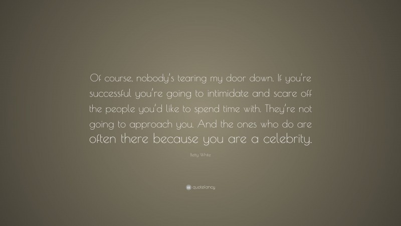 Betty White Quote: “Of course, nobody’s tearing my door down. If you’re successful you’re going to intimidate and scare off the people you’d like to spend time with. They’re not going to approach you. And the ones who do are often there because you are a celebrity.”