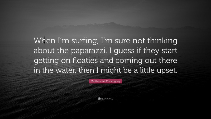 Matthew McConaughey Quote: “When I’m surfing, I’m sure not thinking about the paparazzi. I guess if they start getting on floaties and coming out there in the water, then I might be a little upset.”