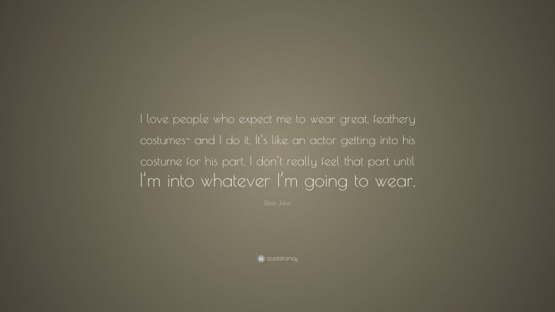 Elton John Quote: “I love people who expect me to wear great, feathery costumes- and I do it. It’s like an actor getting into his costume for his part. I don’t really feel that part until I’m into whatever I’m going to wear.”