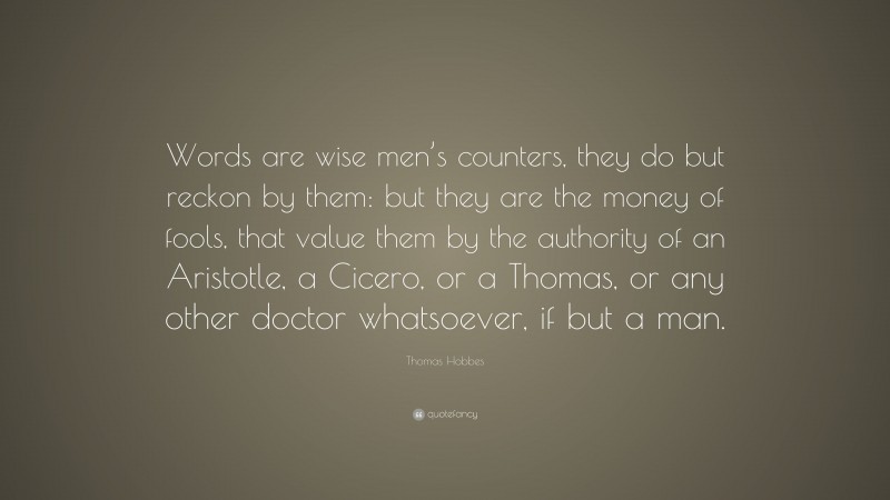 Thomas Hobbes Quote: “Words are wise men’s counters, they do but reckon by them: but they are the money of fools, that value them by the authority of an Aristotle, a Cicero, or a Thomas, or any other doctor whatsoever, if but a man.”