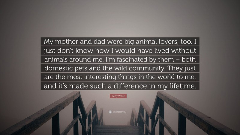 Betty White Quote: “My mother and dad were big animal lovers, too. I just don’t know how I would have lived without animals around me. I’m fascinated by them – both domestic pets and the wild community. They just are the most interesting things in the world to me, and it’s made such a difference in my lifetime.”