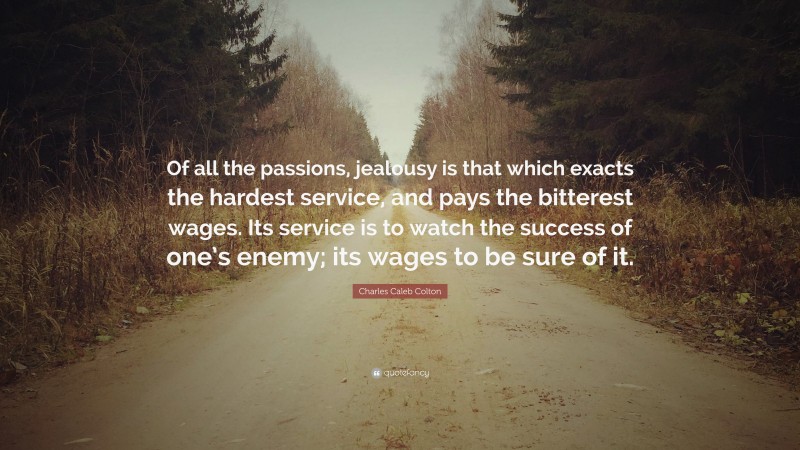 Charles Caleb Colton Quote: “Of all the passions, jealousy is that which exacts the hardest service, and pays the bitterest wages. Its service is to watch the success of one’s enemy; its wages to be sure of it.”