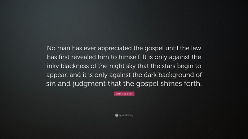 John R.W. Stott Quote: “No man has ever appreciated the gospel until the law has first revealed him to himself. It is only against the inky blackness of the night sky that the stars begin to appear, and it is only against the dark background of sin and judgment that the gospel shines forth.”