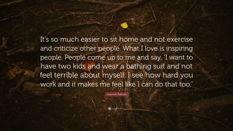 Gwyneth Paltrow Quote: “It’s so much easier to sit home and not exercise and criticize other people. What I love is inspiring people. People come up to me and say, ‘I want to have two kids and wear a bathing suit and not feel terrible about myself. I see how hard you work and it makes me feel like I can do that too.’”