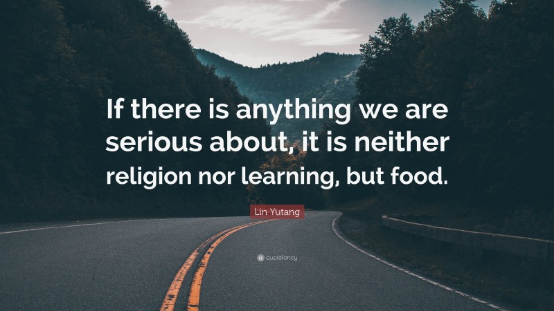Lin Yutang Quote: “If there is anything we are serious about, it is neither religion nor learning, but food.”