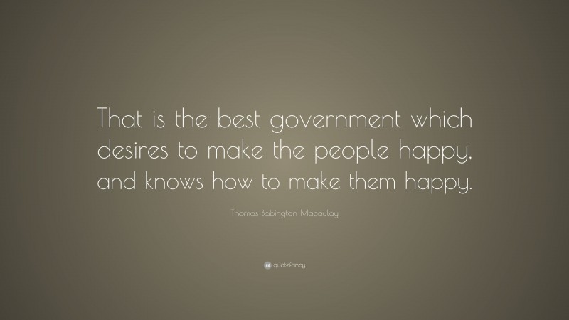 Thomas Babington Macaulay Quote: “That is the best government which desires to make the people happy, and knows how to make them happy.”