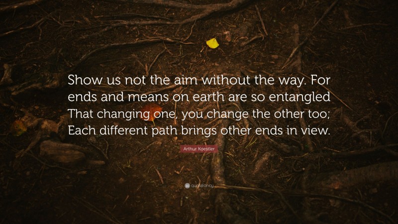 Arthur Koestler Quote: “Show us not the aim without the way. For ends and means on earth are so entangled That changing one, you change the other too; Each different path brings other ends in view.”