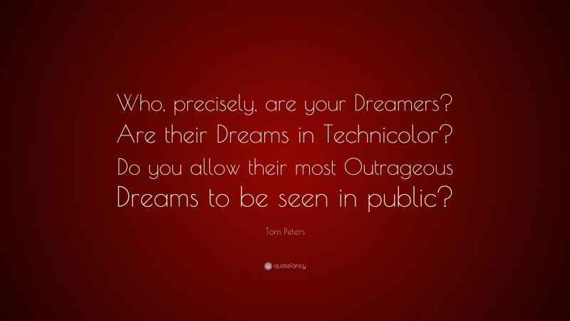 Tom Peters Quote: “Who, precisely, are your Dreamers? Are their Dreams in Technicolor? Do you allow their most Outrageous Dreams to be seen in public?”