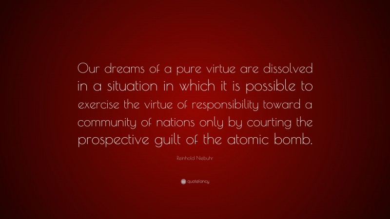 Reinhold Niebuhr Quote: “Our dreams of a pure virtue are dissolved in a situation in which it is possible to exercise the virtue of responsibility toward a community of nations only by courting the prospective guilt of the atomic bomb.”