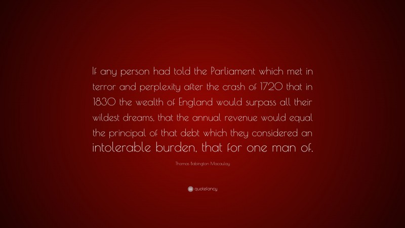 Thomas Babington Macaulay Quote: “If any person had told the Parliament which met in terror and perplexity after the crash of 1720 that in 1830 the wealth of England would surpass all their wildest dreams, that the annual revenue would equal the principal of that debt which they considered an intolerable burden, that for one man of.”