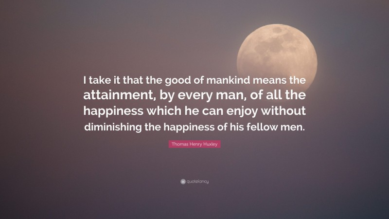 Thomas Henry Huxley Quote: “I take it that the good of mankind means the attainment, by every man, of all the happiness which he can enjoy without diminishing the happiness of his fellow men.”