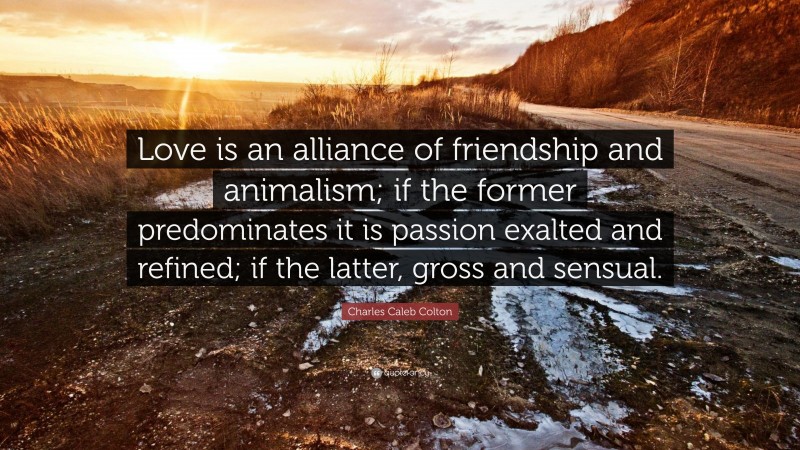 Charles Caleb Colton Quote: “Love is an alliance of friendship and animalism; if the former predominates it is passion exalted and refined; if the latter, gross and sensual.”