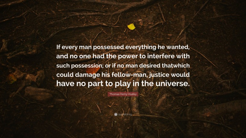 Thomas Henry Huxley Quote: “If every man possessed everything he wanted, and no one had the power to interfere with such possession; or if no man desired thatwhich could damage his fellow-man, justice would have no part to play in the universe.”