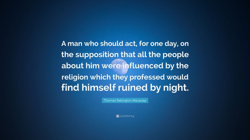 Thomas Babington Macaulay Quote: “A man who should act, for one day, on the supposition that all the people about him were influenced by the religion which they professed would find himself ruined by night.”