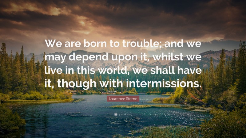 Laurence Sterne Quote: “We are born to trouble; and we may depend upon it, whilst we live in this world, we shall have it, though with intermissions.”