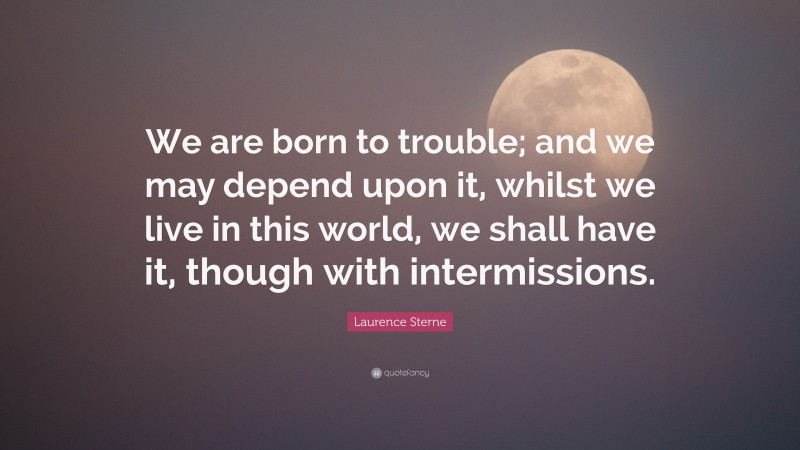 Laurence Sterne Quote: “We are born to trouble; and we may depend upon it, whilst we live in this world, we shall have it, though with intermissions.”