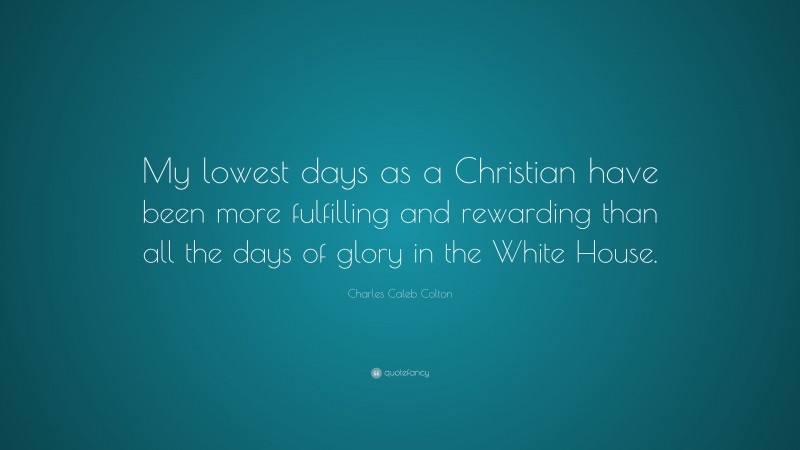 Charles Caleb Colton Quote: “My lowest days as a Christian have been more fulfilling and rewarding than all the days of glory in the White House.”